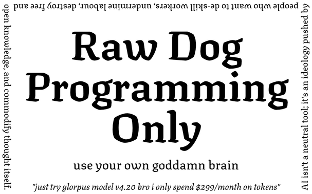 Raw Dog Programming Only

use your own goddamn brain

AI isn't a neutral tool; it's an ideology pushed by people who want to de-skill workers, undermine labour, destroy free and open knowledge, and commodify thought itself.

"just try glorpus model v4.20 bro i only spend $299/month on tokens"