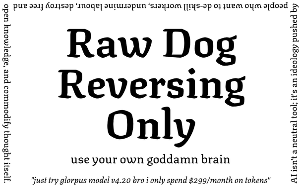 Raw Dog Reversing Only

use your own goddamn brain

AI isn't a neutral tool; it's an ideology pushed by people who want to de-skill workers, undermine labour, destroy free and open knowledge, and commodify thought itself.

"just try glorpus model v4.20 bro i only spend $299/month on tokens"
