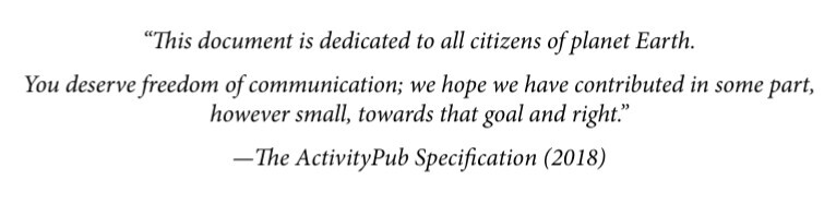 This document is dedicated to all citizens of planet Earth. You deserve freedom of communication, we hope we have contributed in some part, however small, towards that goal and right." 
- The activityPub specification