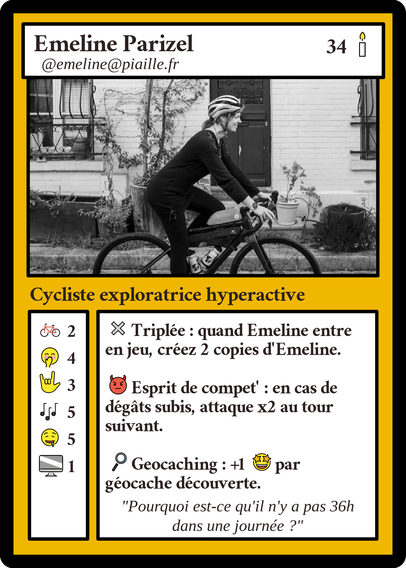 Carte du type "Magic The Gathering" détournée à mon nom. 34 bougies.
"Cysliste exploratrice hyperactive".
2 vélos, 4x sourire amusé, 3 ans de LSF, 5 comédies musicales, 5x gourmande, 1 ordinateur

Triplée : quand Emeline entre en jeu, créez 2 copies d'Emeline.

Esprit de compet : en cas de dégâts subis, attaque x2 au tour suivant.

Geocaching : +1 emoji émerveillé à chaque géocache découverte

"Pourquoi est-ce qu'il n'y a pas 36h dans une journée ?"