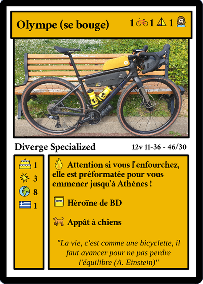 Carte de type "Magic The Gathering" détournée :

Olympe (se bouge) 1 vélo, 1 tente, 1 fille

Diverge Specialized.
12v 11-36 - 46/30

1 gâteau d'anniversaire, 3 crevaisons, 8 pays, 1 Grèce

Attention si vous l'enfourchez, elle est préformatée pour vous emmener jusqu'à Athènes !

Héroïne de BD

Appât à chiens

"La vie, c'est comme une bicyclette, il faut avancer pour ne pas perdre l'équilibre" (A. Einstein)