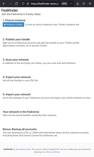 Fedifinder
Join the Fediverse in 5 easy steps
1. Find an instance
Authorize Twitter to see on which instances your Twitter contacts are.
2. Publish your handle
Sign up for a Fediverse account and add the handle to your Twitter profile (description, location, url or pinned Tweet).
3. Scan your network
In addition to the accounts you follow, you can scan lists and followers.
4. Export your network
Get all the handles in one CSV file
5. Import your network
Go to the settings of your Fediverse account and import your whole network at once.
Your network in the Fediverse
Here are the found handles sorted by their instance.
Bonus: Backup all accounts
You can download a CSV or JSON with information about all the scanned accounts. Including those that haven't joined the Fediverse yet.

Fedifinder by @luca@vis.social. The source code is licensed MIT. You can create your own version by remixing it on Glitch or Github. 