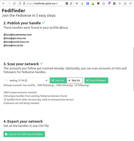 Screenshot of fedifinder showing 2060 scanned accounts and 538 found fediverse handles.

Fedifinder
Join the Fediverse in 5 easy steps

2. Publish your handle
These handles were found in your profile @luca.

    @luca@lucahammer.com
    @luca@gts.luca.run
    @luca@social.luca.run
    @luca@vis.social

 3. Scan your network
The accounts you follow got scanned already. Optionally, you can scan accounts on lists and followers for fediverse handles. 

Already scanned: Your profile , 1000 followings , 1000 followings , 59 followings 

2060 unique accounts scanned
538 unique handles from working fediverse domains found
32 handles from other services (eg. mail) or unresponsive servers
0 domains are still being checked 

4. Export your network
Get all the handles in one CSV file