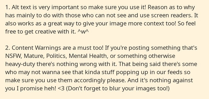 Part 1 of a series of 4 cropped screenshots from a notepad app. It reads as follows: 

1. Alt text is very important so make sure you use it! Reason as to why has mainly to do with those who can not see and use screen readers. It also works as a great way to give your image more context too! So feel free to get creative with it. ^w^

2. Content Warnings are a must too! If you're posting something that's NSFW, Mature, Politics, Mental Health, or something otherwise heavy-duty there's nothing wrong with it. That being said there's some who may not wanna see that kinda stuff popping up in our feeds so make sure you use them accordingly please. And it's nothing against you I promise heh! <3 (Don't forget to blur your images too!)