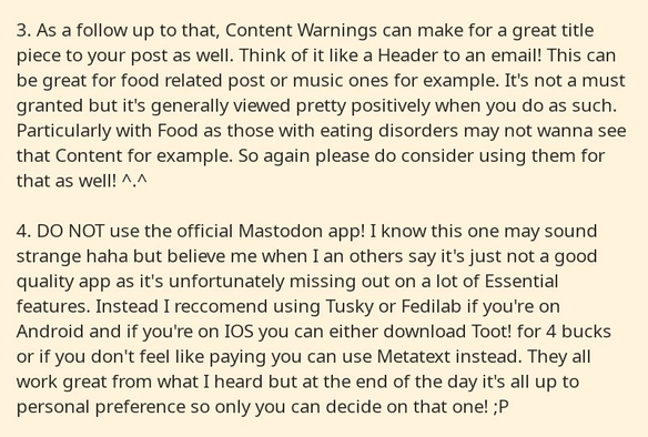 Part 2 of a series of 4 cropped screenshots from a notepad app. It reads as follows: 

3. As a follow up to that, Content Warnings can make for a great title piece to your post as well. Think of it like a Header to an email! This can be great for food related post or music ones for example. It's not a must granted but it's generally viewed pretty positively when you do as such. Particularly with Food as those with eating disorders may not wanna see that Content for example. So again please do consider using them for that as well! ^.^

4. DO NOT use the official Mastodon app! I know this one may sound strange haha but believe me when I an others say it's just not a good quality app as it's unfortunately missing out on a lot of Essential features. Instead I reccomend using Tusky or Fedilab if you're on Android and if you're on IOS you can either download Toot! for 4 bucks or if you don't feel like paying you can use Metatext instead. They all work great from what I heard but at the end of the day it's all up to personal preference so only you can decide on that one! ;P