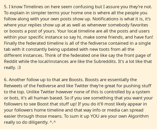 Part 3 of a series of 4 cropped screenshots from a notepad app. It reads as follows: 

5. I know Timelines on here seem confusing but I assure you they're not. To explain in simpler terms your home one is where all the people you follow along with your own posts show up. Notifications is what it is, it's where your replies show up at as well as whenever somebody favorites or boosts a post of yours. Your local timeline are all the posts and users within your specific instance so say hi, make some friends, and have fun! Finally the federated timeline is all of the fediverse contained in a single tab with it constantly being updated with new toots from all the different instances. Think of the federated one like say the front page of Reddit while the local/instances are like the Subreddits. It's a lot like that really. :3

6. Another follow up to that are Boosts. Boosts are essentially the Retweets of the Fediverse and like Twitter they're great for pushing stuff to the top. Unlike Twitter however none of this is controlled by a system or bots, it's all human based. So if you see something that you want your followers to see Boost that stuff up! If you do it'll most likely appear in your followers home timeline and that way info or media can spread easier through those means. To sum it up YOU are your own Algorithm really so do diligently. ^.^