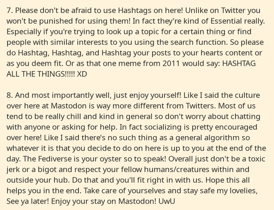 Part 4 of a series of 4 cropped screenshots from a notepad app. It reads as follows: 

7. Please don't be afraid to use Hashtags on here! Unlike on Twitter you won't be punished for using them! In fact they're kind of Essential really. Especially if you're trying to look up a topic for a certain thing or find people with similar interests to you using the search function. So please do Hashtag, Hashtag, and Hashtag your posts to your hearts content or as you deem fit. Or as that one meme from 2011 would say: HASHTAG ALL THE THINGS!!!!! XD

8. And most importantly well, just enjoy yourself! Like I said the culture over here at Mastodon is way more different from Twitters. Most of us tend to be really chill and kind in general so don't worry about chatting with anyone or asking for help. In fact socializing is pretty encouraged over here! Like I said there's no such thing as a general algorithm so whatever it is that you decide to do on here is up to you at the end of the day. The Fediverse is your oyster so to speak! Overall just don't be a toxic jerk or a bigot and respect your fellow humans/creatures within and outside your hub. Do that and you'll fit right in with us. Hope this all helps you in the end. Take care of yourselves and stay safe my lovelies, See ya later! Enjoy your stay on Mastodon! UwU