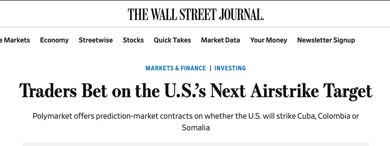 Masthead of THE WALL STREET JOURNAL.

With a headline: Traders Bet on the U.S.s Next Airstrike Target

Subhead: Polymarket offers prediction-market contracts on whether the U.S. will strike Cuba, Colombia or Somalia
