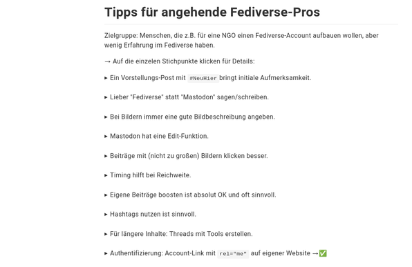Screenshot des verlinkten Dokuments (schwarze Schrift auf weißem Hintergrund). Inhalt:

Tipps für angehende Fediverse-Pros

Zielgruppe: Menschen, die z.B. für eine NGO einen Fediverse-Account aufbauen wollen, aber wenig Erfahrung im Fediverse haben.

→ Auf die einzelen Stichpunkte klicken für Details:
Ein Vorstellungs-Post mit #NeuHierbringt initiale Aufmerksamkeit.

Lieber "Fediverse" statt "Mastodon" sagen/schreiben.

Bei Bildern immer eine gute Bildbeschreibung angeben.

Mastodon hat eine Edit-Funktion.

Beiträge mit (nicht zu großen) Bildern klicken besser.

Timing hilft bei Reichweite.

Eigene Beiträge boosten ist absolut OK und oft sinnvoll.

Hashtags nutzen ist sinnvoll.

Für längere Inhalte: Threads mit Tools erstellen.

Authentifizierung: Account-Link mit rel="me" auf eigener Website →✅
