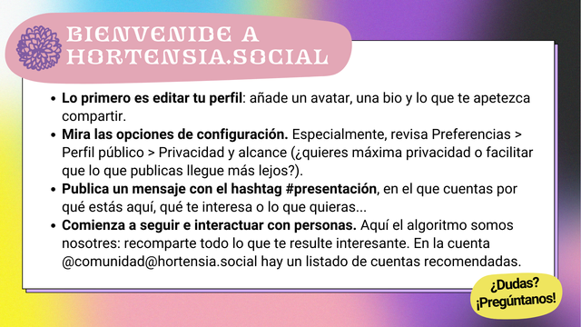 Bienvenide a hortensia.social.
- Lo primero es editar tu perfil: añade un avatar, una bio y lo que te apetezca compartir.
- Mira las opciones de configuración. Especialmente, revisa Preferencias > Perfil público > Privacidad y alcance (¿quieres máxima privacidad o facilitar que lo que publicas llegue más lejos?).
- Publica un mensaje con el hashtag #presentación, en el que cuentas por qué estás aquí, qué te interesa o lo que quieras...
- Comienza a seguir e interactuar con personas. Aquí el algoritmo somos nosotres: recomparte todo lo que te resulte interesante. En la cuenta @comunidad@hortensia.social hay un listado de cuentas recomendadas.
