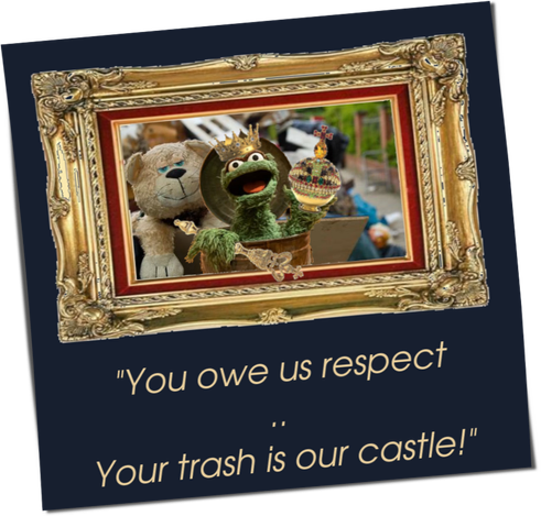This picture shows Oscar from Sesame Street in his garbage can in front of a bulky garbage container. Behind him sits a large, fat, cozy-looking stuffed dog. Oscar speaks and wears the insignia of a king: crown, scepter and orb. The scene is framed by a massive baroque golden frame. Oscar's statement can be read below in gold letters on a dark blue background: "You owe us respect .. Your trash is our castle!"
King Oscar stretches the arm that holds the scepter, which is tilted forward, through the picture frame as if through an open window with a majestic gesture of submission: "Kneel down, knight". As if he wanted to show us "You may see a frame, but this is not a picture in a picture ..
.. THIS IS REALITY .. !"

by A. Traveler