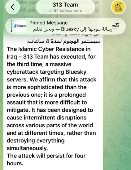 The Islamic Cyber Resistance in Iraq - 313 Team has executed, for the third time, a massive cyberattack targeting Bluesky servers. We affirm that this attack is more sophisticated than the previous one; it is a prolonged assault that is more difficult to mitigate. It has been designed to cause intermittent disruptions across various parts of the world and at different times, rather than destroying everything simultaneously.
The attack will persist for four hours.