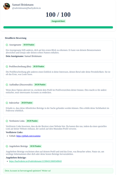 Screenshot einer Webseite mit dem Ergebnis von so einem Check

Samuel Brinkmann
@sabrinkmann@hachyderm.io
100 / 100
Ausgezeichnet
Detaillierte Bewertung
Anzeigename
10/10 Punkte
Ein Anzeigename hilft anderen, dich auf den ersten Blick zu erkennen. Er kann von deinem Benutzernamen abweichen und Emojis oder deinen echten Namen enthalten.

Dein Anzeigename: Samuel Brinkmann

Profilbeschreibung (Bio)
20/20 Punkte
Die Profilbeschreibung gibt anderen einen Einblick in deine Interessen, deinen Beruf oder deine Persönlichkeit. Sie ist oft das Erste, was Leute lesen.

Auffindbar (Discoverable)
20/20 Punkte
Wenn diese Option aktiviert ist, erscheint dein Profil im Profilverzeichnis deiner Instanz. Dies macht es für andere einfacher, neue interessante Accounts zu entdecken.

Indexierbar
20/20 Punkte
Erlaubt es, dass deine öffentlichen Beiträge in der Suche gefunden werden können. Dies erhöht deine Sichtbarkeit im Fediverse erheblich.

Verifizierte Links
20/20 Punkte
Verifizierte Links beweisen, dass du der Besitzer einer Website bist. Du kannst dies tun, indem du einen speziellen Link auf deiner Website einbaust, der zurück auf dein Mastodon-Profil verweist.

Verifizierte Links:
Github: https://github.com/scammo
Angeheftete Beiträge
10/10 Punkte
Angeheftete Beiträge erscheinen oben auf deinem Profil und sind das Erste, was Besucher sehen. Nutze sie, um wichtige Informationen über dich oder deine besten Beiträge hervorzuheben.
