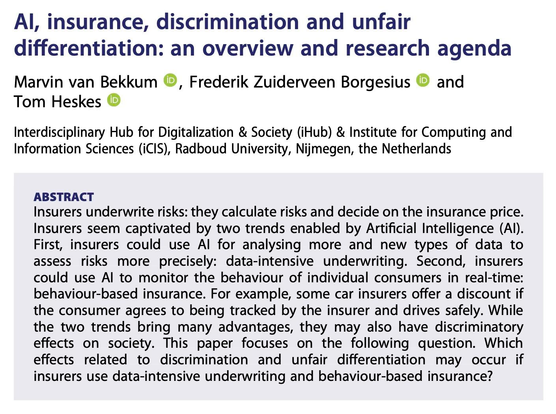 Screenshot of the paper's abstract, which is as follows:

'Insurers underwrite risks: they calculate risks and decide on the insurance price. Insurers seem captivated by two trends enabled by Artificial Intelligence (AI). First, insurers could use AI for analysing more and new types of data to assess risks more precisely: data-intensive underwriting. Second, insurers could use AI to monitor the behaviour of individual consumers in real-time: behaviour-based insurance. For example, some car insurers offer a discount if the consumer agrees to being tracked by the insurer and drives safely. While the two trends bring many advantages, they may also have discriminatory effects on society. This paper focuses on the following question. Which effects related to discrimination and unfair differentiation may occur if insurers use data-intensive underwriting and behaviour-based insurance?’