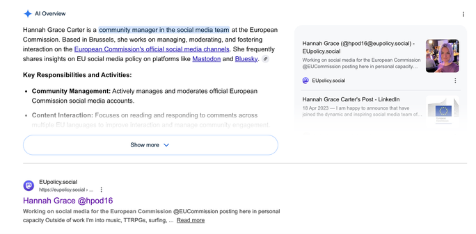 The top result when I google myself is my Mastodon account. @hpod16@eupolicy.social
The AI summary of when I google myself: 
Hannah Grace Carter is a community manager in the social media team at the European Commission. Based in Brussels, she works on managing, moderating, and fostering interaction on the European Commission's official social media channels. She frequently shares insights on EU social media policy on platforms like Mastodon and Bluesky. 
Key Responsibilities and Activities:Community Management: Actively manages and moderates official European Commission social media accounts.Content Interaction: Focuses on reading and responding to comments across multiple EU languages to improve interaction and manage community engagement.Policy Perspectives: Highlights the removal of hate speech and contributes to discussions on AI usage in official communications, noting that the Commission does not use AI-generated images on their social platforms.She often shares updates from her role in a personal capacity, focusing on social media strategy and digital communication.If you want, I can find:Specific projects she has mentioned.Her official social media posts on specific topics.Let me know if you would like me to look into those.