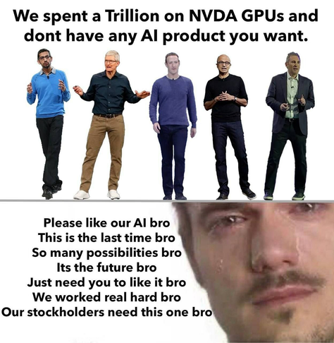Meme
Part 1
Several AI BigTech Broligarchs standing around
Text: We spent a Trillion on NVDA GPUs and dont have any Al product you want. 
Part 2
Guy on the verge of tears
Text:
Please like our Al bro This is the last time bro So many possibilities bro Its the future bro Just need you to like it bro We worked real hard bro Our stockholders need this one bro 