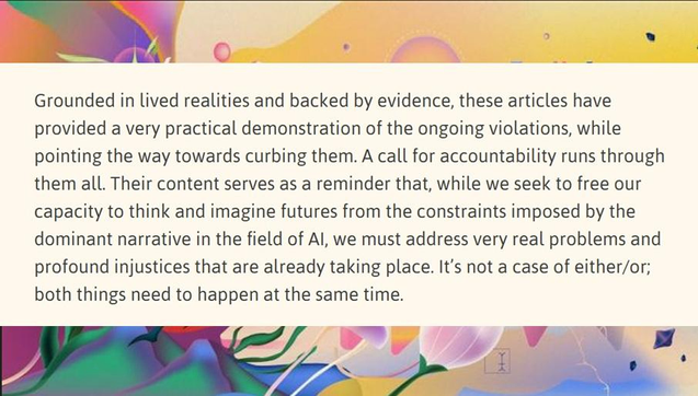 Text reads: Grounded in lived realities and backed by evidence, these articles have provided a very practical demonstration of the ongoing violations, while pointing the way towards curbing them. A call for accountability runs through them all. Their content serves as a reminder that, while we seek to free our capacity to think and imagine futures from the constraints imposed by the dominant narrative in the field of AI, we must address very real problems and profound injustices that are already taking place. It’s not a case of either/or; both things need to happen at the same time.