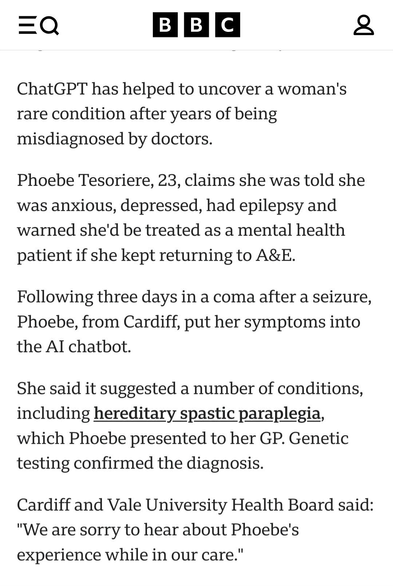 ChatGPT has helped to uncover a woman's rare condition after years of being misdiagnosed by doctors.

Phoebe Tesoriere, 23, claims she was told she was anxious, depressed, had epilepsy and warned she'd be treated as a mental health patient if she kept returning to A&E.

Following three days in a coma after a seizure, Phoebe, from Cardiff, put her symptoms into the AI chatbot.

She said it suggested a number of conditions, including hereditary spastic paraplegia, which Phoebe presented to her GP. Genetic testing confirmed the diagnosis.

Cardiff and Vale University Health Board said: "We are sorry to hear about Phoebe's experience while in our care"