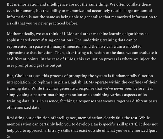 But memorization and intelligence are not the same thing. We often conflate these even in humans, but the ability to memorize and accurately recall a large amount of information is not the same as being able to generalize that memorized information to a skill that you've never practiced before.

Mathematically, we can think of LLMs and other machine learning algorithms as sophisticated curve-fitting operations. The underlying training data can be represented in space with many dimensions and then we can train a model to approximate that function. Then, after fitting a function to the data, we can evaluate it at different points. In the case of LLMs, this evaluation process is where we inject the user prompt and get the output.

But, Chollet argues, this process of prompting the system is fundamentally function interpolation. To rephrase in plain English, LLMs operate within the confines of their training data. While they may generate a response that we've never seen before, it is simply doing a pattern-matching operation and combining various aspects of its training data. It is, in essence, fetching a response that weaves together different parts of memorized data.

Revisiting our definition of intelligence, memorization clearly fails the test. While memorization can certainly help you to develop a task-specific skill (part 1), it does not help you to approach arbitrary skills that exist outside of what you've memorized (part 2).