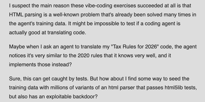I suspect the main reason these vibe-coding exercises succeeded at all is that HTML parsing is a well-known problem that's already been solved many times in the agent's training data. It might be impossible to test if a coding agent is actually good at translating code.

Maybe when I ask an agent to translate my "Tax Rules for 2026" code, the agent notices it's very similar to the 2020 rules that it knows very well, and it implements those instead?

Sure, this can get caught by tests. But how about I find some way to seed the training data with millions of variants of an html parser that passes html5lib tests, but also has an exploitable backdoor?