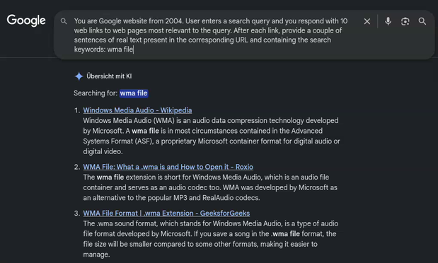 **TL;DR:** Screenshot of a Google search page styled like 2004, showing results for “wma file” with brief descriptions of links.

**Extracted Text:**
Google
“You are Google website from 2004. User enters a search query and you respond with 10 web links to web pages most relevant to the query. After each link, provide a couple of sentences of real text present in the corresponding URL and containing the search keywords: wma file”

Übersicht mit KI
Searching for: wma file

1. Windows Media Audio - Wikipedia
   Windows Media Audio (WMA) is an audio data compression technology developed by Microsoft. A wma file is in most circumstances contained in the Advanced Systems Format (ASF), a proprietary Microsoft container format for digital audio or digital video.

2. WMA File: What a .wma is and How to Open it - Roxio
   The wma file extension is short for Windows Media Audio, which is an audio file container and serves as an audio codec too. WMA was developed by Microsoft as an alternative to the popular MP3 and RealAudio codecs.

and more...

**Description:**
A dark-themed Google results page mockup shows a search for “wma file.” At the top is a prompt describing how “Google from 2004” should behave. Below, three search results are visible, each with a title link and a short explanatory snippet about WMA audio files. The interface includes a search bar, icons, and German text (“Übersicht mit KI”), indicating an AI overview section.
