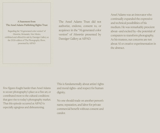 A Statement from The Ansel Adams Publishing Rights Trust
Regarding the "Al-generated color version" of Moonrise, Hernandez, New Mexico, exhibited and offered for sale by Danziger Gallery at the 2026 edition of The Photography Show, presented by AIPAD

The Ansel Adams Trust did not authorize, endorse, consent to, or acquiesce in the "AI-generated color version" of Moonrise presented by Danziger Gallery at AIPAD.

Ansel Adams was an innovator who continually expanded the expressive and technical possibilities of his medium. He was remarkably prescient about-and excited by-the potential of computers to transform photography.
As his trustees, our concerns are not about AI or creative experimentation in the abstract.

Few figures fought harder than Ansel Adams to secure photography's place as a fine art, or contributed more to the cultural conditions that gave rise to today's photography market. That this episode occurred at AIPAD is especially egregious and disheartening.

This is fundamentally about artists rights and moral rights-and respect for human dignity. No one should trade on another person's name, reputation, and labor for private commercial benefit without consent and candor.