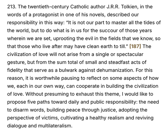 213. The twentieth-century Catholic author J.R.R. Tolkien, in the words of a protagonist in one of his novels, described our responsibility in this way: “It is not our part to master all the tides of the world, but to do what is in us for the succour of those years wherein we are set, uprooting the evil in the fields that we know, so that those who live after may have clean earth to till.” [187] The civilization of love will not arise from a single or spectacular gesture, but from the sum total of small and steadfast acts of fidelity that serve as a bulwark against dehumanization. For this reason, it is worthwhile pausing to reflect on some aspects of how we, each in our own way, can cooperate in building the civilization of love. Without presuming to exhaust this theme, I would like to propose five paths toward daily and public responsibility: the need to disarm words, building peace through justice, adopting the perspective of victims, cultivating a healthy realism and reviving dialogue and multilateralism.