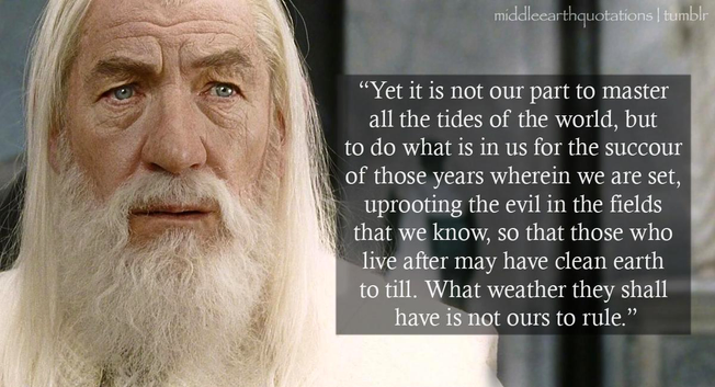 Yet it is not our part to master all the tides of the world, but to do what is in us for the succour of those years wherein we are set, uprooting the evil in the fields that we know, so that those who live after may have clean earth to till. What weather they shall have is not ours to rule.