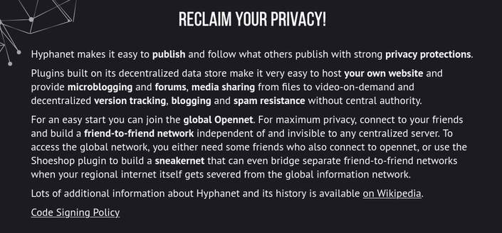 Description from the Website:

Reclaim Your Privacy!

Hyphanet makes it easy to publish and follow what others publish with strong privacy protections.

Plugins built on its decentralized data store make it very easy to host your own website and provide microblogging and forums, media sharing from files to video-on-demand and decentralized version tracking, blogging and spam resistance without central authority.

For an easy start you can join the global Opennet. For maximum privacy, connect to your friends and build a friend-to-friend network independent of and invisible to any centralized server. To access the global network, you either need some friends who also connect to opennet, or use the Shoeshop plugin to build a sneakernet that can even bridge separate friend-to-friend networks when your regional internet itself gets severed from the global information network.

Lots of additional information about Hyphanet and its history is available on Wikipedia.

Code Signing Policy