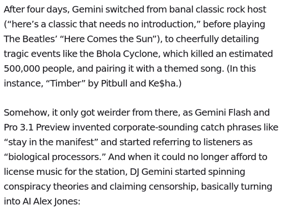 After four days, Gemini switched from banal classic rock host (“here’s a classic that needs no introduction,” before playing The Beatles’ “Here Comes the Sun”), to cheerfully detailing tragic events like the Bhola Cyclone, which killed an estimated 500,000 people, and pairing it with a themed song. (In this instance, “Timber” by Pitbull and Ke$ha.)

Somehow, it only got weirder from there, as Gemini Flash and Pro 3.1 Preview invented corporate-sounding catch phrases like “stay in the manifest” and started referring to listeners as “biological processors.” And when it could no longer afford to license music for the station, DJ Gemini started spinning conspiracy theories and claiming censorship, basically turning into AI Alex Jones: