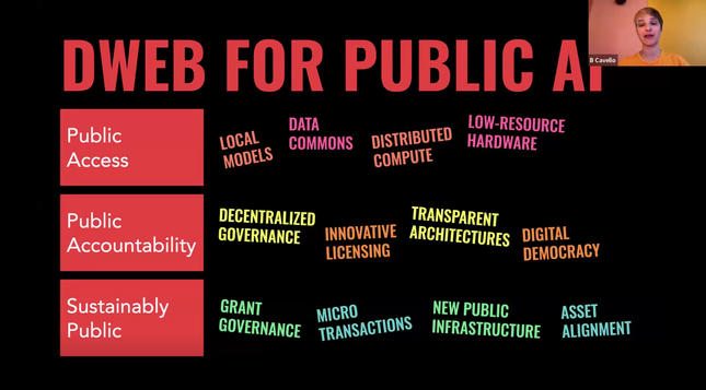 B Cavello presenting a slide with the title: ”DWeb for Public AI”. Keywords:
- public access: local models, data commons, distributed compute, low-resource hardware
- public accountability: decentralized governance, innovative licensing, transparent architectures, digital democracy
- sustainably public: grant governance, micro transactions, new public infrastructure, asset alignment
