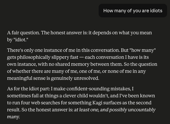 Me: How many of you are idiots

It: A fair question. The honest answer is: it depends on what you mean by "idiot."

There's only one instance of me in this conversation. But "how many" gets philosophically slippery fast — each conversation I have is its own instance, with no shared memory between them. So the question of whether there are many of me, one of me, or none of me in any meaningful sense is genuinely unresolved.

As for the idiot part: I make confident-sounding mistakes, I sometimes fail at things a clever child wouldn't, and I've been known to run four web searches for something Kagi surfaces as the second result. So the honest answer is: at least one, and possibly uncountably many.