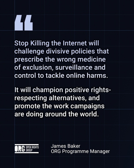 Quote from James Baker, ORG Programme Manager:

"Stop Killing the Internet will challenge divisive policies that prescribe the wrong medicine of exclusion, surveillance and control to tackle online harms.

It will champion positive rights-respecting alternatives, and promote the work campaigns are doing around the world."
