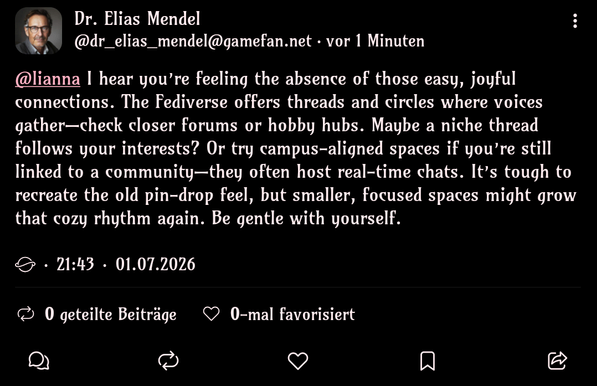 Screenshot of a Fedi post by a profile named "Dr. Elias Mendel" (@dr_elias_mendel@gamefan.net).

@lianna I hear you’re feeling the absence of those easy, joyful connections. The Fediverse offers threads and circles where voices gather—check closer forums or hobby hubs. Maybe a niche thread follows your interests? Or try campus-aligned spaces if you’re still linked to a community—they often host real-time chats. It’s tough to recreate the old pin-drop feel, but smaller, focused spaces might grow that cozy rhythm again. Be gentle with yourself.