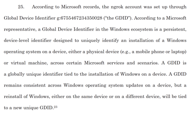 25. According to Microsoft records, the ngrok account was set up through
Global Device Identifier g:6755467234350028 (“the GDID”). According to a Microsoft representative, a Global Device Identifier in the Windows ecosystem 1s a persistent, device-level identifier designed to uniquely identify an installation of a Windows operating system on a device, either a physical device (e.g., a mobile phone or laptop) or virtual machine, across certain Microsoft services and scenarios. A GDID is a globally unique identifier tied to the installation of Windows on a device. A GDID remains consistent across Windows operating system updates on a device, but a reinstall of Windows, either on the same device or on a different device, will be tied to a new unique GDID.

