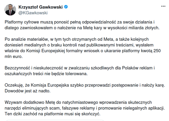 Tweet by Krzysztof Gawkowski in Polish which reads machine-translated to English: "Digital platforms must be fully responsible for their actions and therefore I have applied for a penalty of one billion zlotys on the Finish Line. After analyzing the materials, including those received from Meta, as well as subsequent media reports about the lack of control over the published content, I have just sent the European Commission a formal request to punish the platform with an amount of 250 million euros. Inaction and ineffectiveness in combating advertising and fraudulent content harmful to Poles will not be tolerated. I expect the European Commission to quickly carry out the proceedings and impose a penalty. There's more to the evidence. I also call on the Meta to immediately introduce effective tools to eliminate scam, fake advertising and promote illegal applications. The wild west on the platform has to stop."