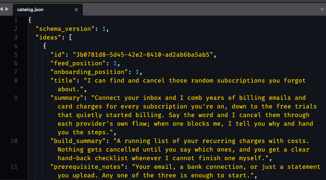{
  "schema_version": 1,
  "ideas": [
    {
      "id": "3b0781d8-5d45-42e2-8410-ad2ab6ba5ab5",
      "feed_position": 1,
      "onboarding_position": 1,
      "title": "I can find and cancel those random subscriptions you forgot about.",
      "summary": "Connect your inbox and I comb years of billing emails and card charges for every subscription you're on, down to the free trials that quietly started billing. Say the word and I cancel them through each provider's own flow; when one blocks me, I tell you why and hand you the steps.",
      "build_summary": "A running list of your recurring charges with costs. Nothing gets cancelled until you say which ones, and you get a clear hand-back checklist whenever I cannot finish one myself.",
      "prerequisite_notes": "Your email, a bank connection, or just a statement you upload. Any one of the three is enough to start.",