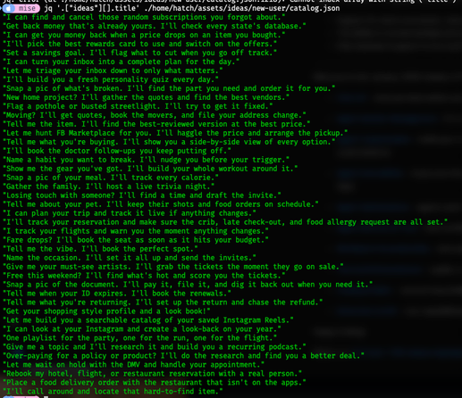 jq query of all the hardcoded ideas titles

jq '.["ideas"][].title' ./home/hatch/assets/ideas/new-user/catalog.json
"I can find and cancel those random subscriptions you forgot about."
"Get back money that's already yours. I'll check every state's database."
"I can get you money back when a price drops on an item you bought."
"I'll pick the best rewards card to use and switch on the offers."
"Set a savings goal. I'll flag what to cut when you go off track."
"I can turn your inbox into a complete plan for the day."
"Let me triage your inbox down to only what matters."
"I'll build you a fresh personality quiz every day."
"Snap a pic of what's broken. I'll find the part you need and order it for you."
"New home project? I'll gather the quotes and find the best vendors."
"Flag a pothole or busted streetlight. I'll try to get it fixed."
"Moving? I'll get quotes, book the movers, and file your address change."
"Tell me the item. I'll find the best-reviewed version at the best price."
"Let me hunt FB Marketplace for you. I'll haggle the price and arrange the pickup."
"Tell me what you're buying. I'll show you a side-by-side view of every option."
"I'll book the doctor follow-ups you keep putting off."
"Name a habit you want to break. I'll nudge you before your trigger."
"Show me the gear you've got. I'll build your whole workout around it."
"Snap a pic of your meal. I'll track every calorie."
"Gather the family. I'll host a live trivia night."
"Losing touch with someone? I'll find a time and draft the invite."
"Tell me about your pet. I'll keep their shots and food orders on schedule."
"I can plan your trip and track it live if anything changes."
"I'll track your reservation and make sure the crib, late check-out, and food allergy request are all set."
"I track your flights and warn you the moment anything changes."
"Fare drops? I'll book the seat as soon as it hits your budget."
"Tell me the vibe. I'll book the perfect spot."
"Name the occasion. I'll set it all up and send the invites."
"Give me your must-see artists. I'll grab the tickets the moment they go on sale."
"Free this weekend? I'll find what's hot and score you the tickets."
"Snap a pic of the document. I'll pay it, file it, and dig it back out when you need it."
"Tell me when your ID expires. I'll book the renewals."
"Tell me what you're returning. I'll set up the return and chase the refund."
"Get your shopping style profile and a look book!"
"Let me build you a searchable catalog of your saved Instagram Reels."
"I can look at your Instagram and create a look-back on your year."
"One playlist for the party, one for the run, one for the flight."
"Give me a topic and I'll research it and build you a recurring podcast."
"Over-paying for a policy or product? I'll do the research and find you a better deal."
"Let me wait on hold with the DMV and handle your appointment."
"Rebook my hotel, flight, or restaurant reservation with a real person."
"Place a food delivery order with the restaurant that isn't on the apps."
"I'll call around and locate that hard-to-find item."