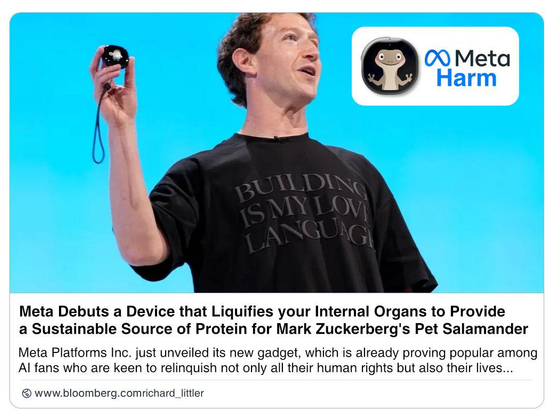 Fake Bloomberg post:
Meta Harm

Meta Debuts a Device that Liquifies your Internal Organs to Provide
a Sustainable Source of Protein for Mark Zuckerberg's Pet Salamander.

Meta Platforms Inc. just unveiled its new gadget, which is already proving popular among 
AI fans who are keen to relinquish not only all their human rights but also their lives...  
